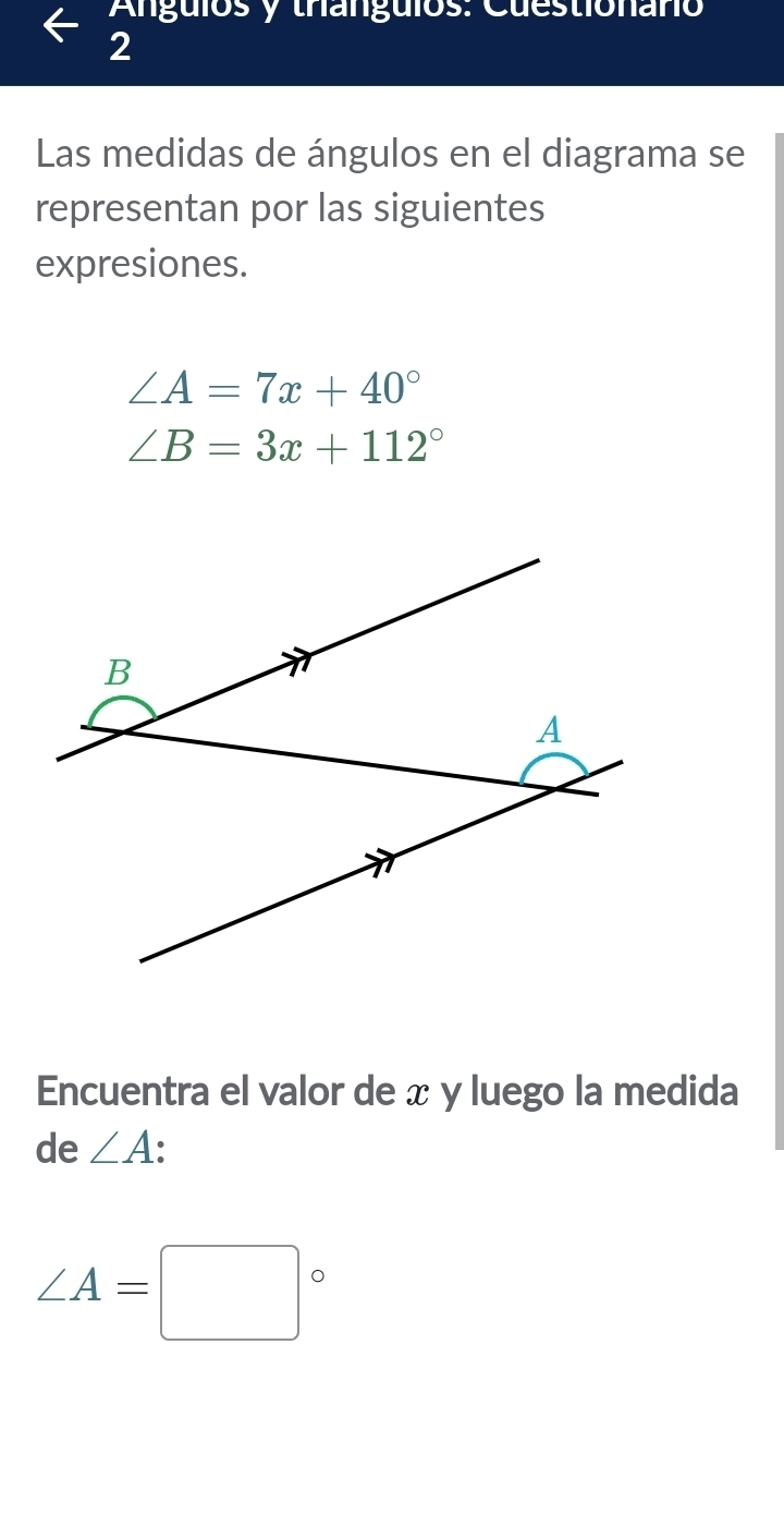 Angulos y tranguios: Cuestionaño 
2 
Las medidas de ángulos en el diagrama se 
representan por las siguientes 
expresiones.
∠ A=7x+40°
∠ B=3x+112°
Encuentra el valor de x y luego la medida 
de ∠ A
∠ A=□°