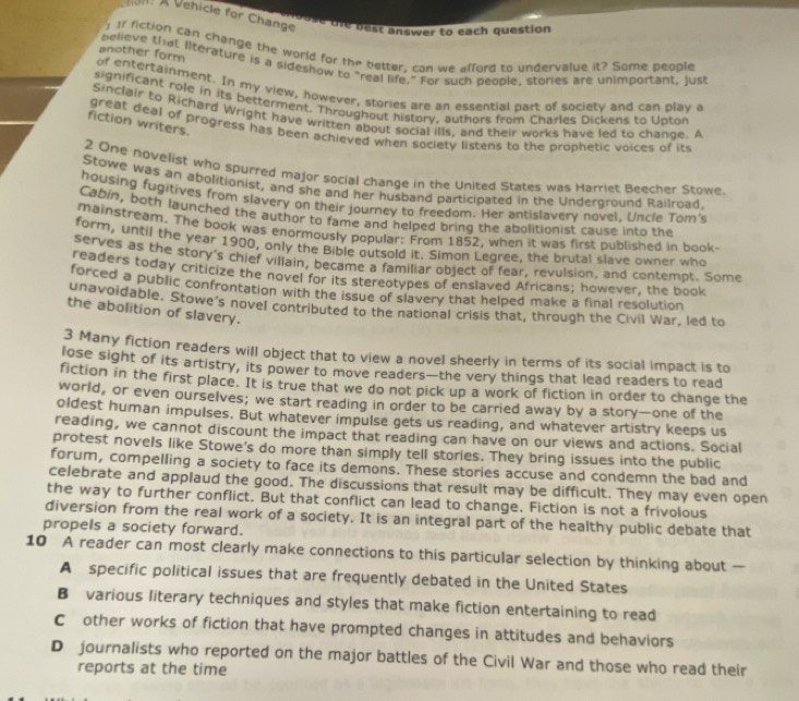A Vehicle for Change the best answer to each question
1 Ir fiction can change the world for the better, com we afford to undervalue it? Some people
another form pelieve that literature is a sideshow to "real life," For such beople, stories are unimportant, just
of entertainment. In my view, however, stories are an essential part of society and can play a
significant role in its betterment. Throughout history, authors from Charles Dickens to Upton
Sinclair to Richard Wright have written about social ills, and their works have led to chance. A
fiction writers.
great deal of progress has been achieved when society listens to the prophetic voices of its
2 One novelist who spurred major social change in the United States was Harriet Beecher Stowe.
Stowe was an abolitionist, and she and her husband participated in the Underground Railroad.
housing fugitives from slavery on their journey to freedom. Her antislavery novel, Uncle Tom's
Cabin, both launched the author to fame and helped bring the abolitionist cause into the
mainstream. The book was enormously popular: From 1852, when it was first published in book-
form, until the year 1900, only the Bible outsold it. Simon Legree, the brutal slave owner who
serves as the story's chief villain, became a familiar object of fear, revulsion, and contempt. Some
readers today criticize the novel for its stereotypes of enslaved Africans; however, the book
forced a public confrontation with the issue of slavery that helped make a final resolution
unavoidable. Stowe's novel contributed to the national crisis that, through the Civil War, led to
the abolition of slavery.
3 Many fiction readers will object that to view a novel sheerly in terms of its social impact is to
lose sight of its artistry, its power to move readers—the very things that lead readers to read
fiction in the first place. It is true that we do not pick up a work of fiction in order to change the
world, or even ourselves; we start reading in order to be carried away by a story—one of the
oldest human impulses. But whatever impulse gets us reading, and whatever artistry keeps us
reading, we cannot discount the impact that reading can have on our views and actions. Social
protest novels like Stowe's do more than simply tell stories. They bring issues into the public
forum, compelling a society to face its demons. These stories accuse and condemn the bad and
celebrate and applaud the good. The discussions that result may be difficult. They may even open
the way to further conflict. But that conflict can lead to change. Fiction is not a frivolous
diversion from the real work of a society. It is an integral part of the healthy public debate that
propels a society forward.
10 A reader can most clearly make connections to this particular selection by thinking about —
A specific political issues that are frequently debated in the United States
Bvarious literary techniques and styles that make fiction entertaining to read
Cother works of fiction that have prompted changes in attitudes and behaviors
D journalists who reported on the major battles of the Civil War and those who read their
reports at the time