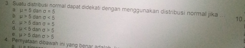 Suatu distribusi normal dapat didekati dengan menggunakan distribusi normal jika a. mu =5 dan sigma =5
b mu >5 dan sigma <5</tex> 10.
C. mu >5 dan sigma =5
d. mu <5</tex> dan sigma >5
e mu >5 dan sigma >5
4. Pernyataan dibawah ini yang benar adalah
a. 11= m