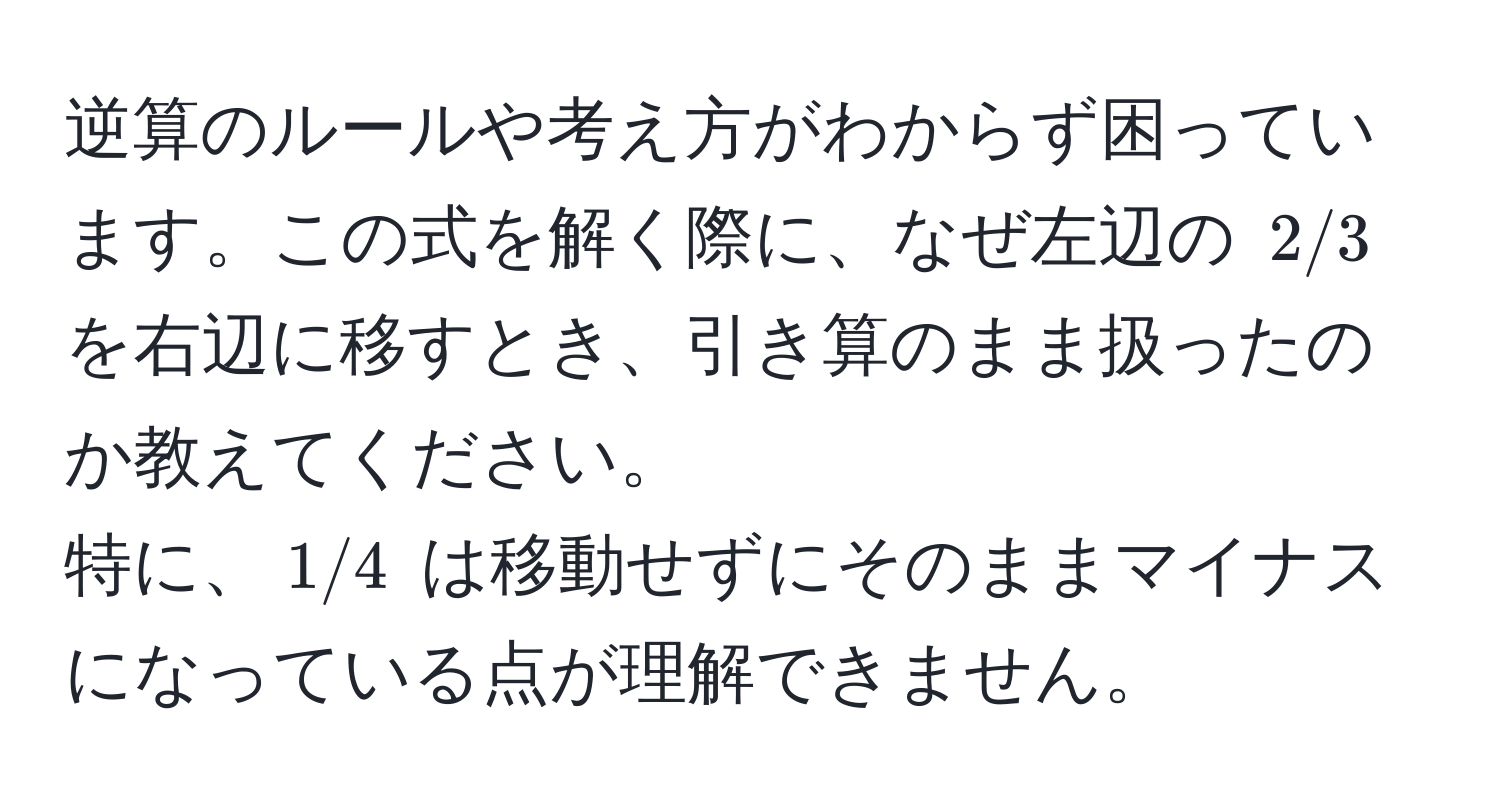 逆算のルールや考え方がわからず困っています。この式を解く際に、なぜ左辺の $2/3$ を右辺に移すとき、引き算のまま扱ったのか教えてください。  
特に、$1/4$ は移動せずにそのままマイナスになっている点が理解できません。