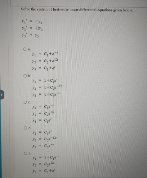 Solve the system of first-order linear differential equations given below.
y_1'=-y_1
y_2'=12y_2
y_3'=y_3
a.
y_1=C_1+e^(-t)
y_2=C_2+e^(12t)
y_3=C_3+e^t
b.
y_1=1+C_1e^t
y_2=1+C_2e^(-12t)
y_3=1+C_3e^(-t)
C.
y_1=C_1e^(-t)
y_2=C_2e^(12t)
y_3=C_3e^t
d.
y_1=C_1e^t
y_2=C_2e^(-12r)
y_3=C_3e^(-t)
e,
y_1=1+C_1e^(-t)
y_2=C_2e^(12t)
y_3=C_3+e^t