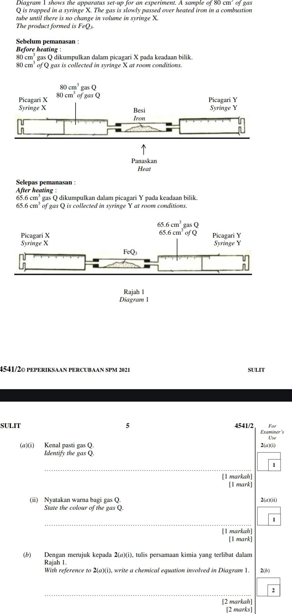 Diagram 1 shows the apparatus set-up for an experiment. A sample of 80cm^3 of gas
Q is trapped in a syringe X. The gas is slowly passed over heated iron in a combustion
tube until there is no change in volume in syringe X.
The product formed is FeQ3
Sebelum pemanasan :
Before heating :
80cm^3 gas Q dikumpulkan dalam picagari X pada keadaan bilik.
80cm^3 of Q gas is collected in syringe X at room conditions.
Selepas pemanasan :
Aft er heating :
65.6cm^3 gas Q dikumpulkan dalam picagari Y pada keadaan bilik.
65.6cm^3 of gas Q is collected in syringe Y at room conditions.
Rajah 1
Diagram 1
4541/2© pEPERIKSAAN PERCUBAAN SPM 2021 SULIT
SULIT 5 4541/2 For
Examiner’s
Use
(a)(i) Kenal pasti gas Q. 2(a)(i)
Identify the gas Q.
_
1
[1 markah]
[1 mark]
(ii) Nyatakan warna bagi gas Q.
2(a)(ii)
State the colour of the gas Q.
_
1
[1 markah]
[1 mark]
(b) Dengan merujuk kepada 2(a)(i), tulis persamaan kimia yang terlibat dalam
Rajah 1.
With reference to 2(a)(i), write a chemical equation involved in Diagram 1. 2(b)
_
2
[2 markah]
[2 marks]