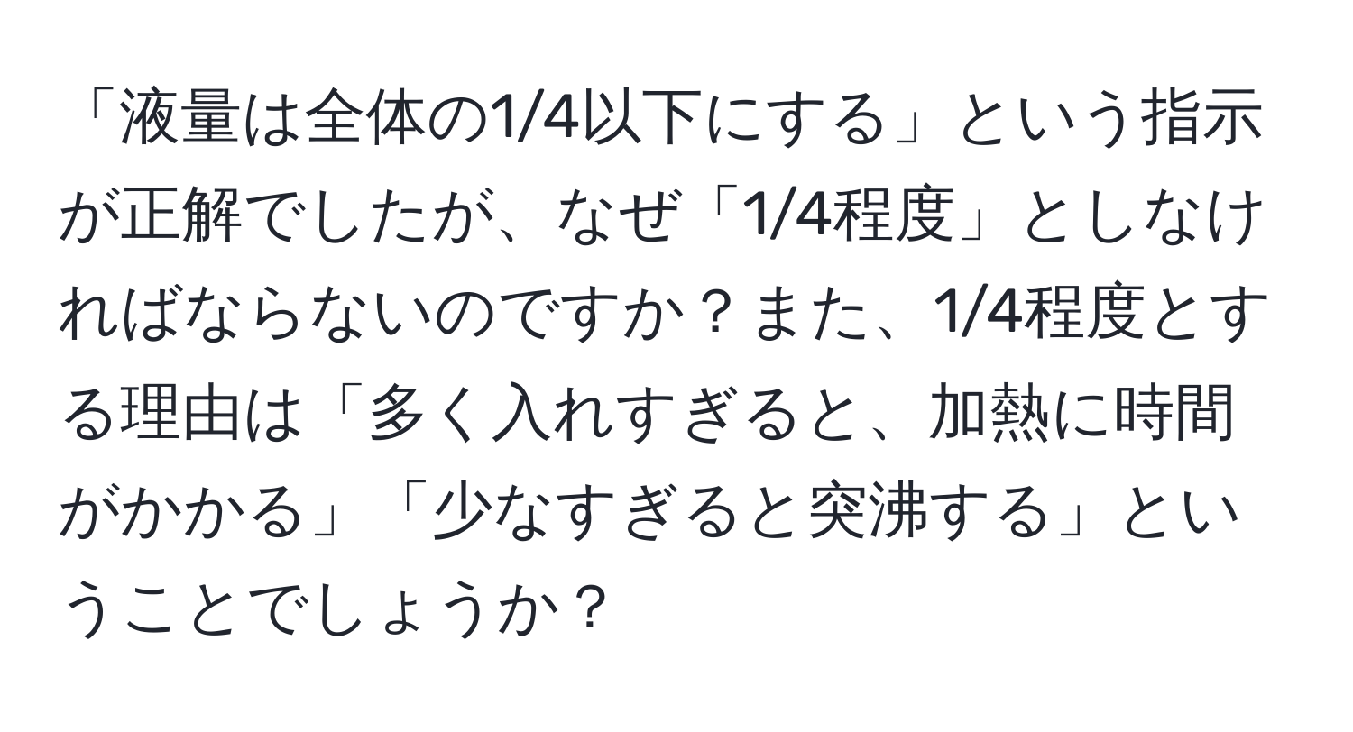 「液量は全体の1/4以下にする」という指示が正解でしたが、なぜ「1/4程度」としなければならないのですか？また、1/4程度とする理由は「多く入れすぎると、加熱に時間がかかる」「少なすぎると突沸する」ということでしょうか？