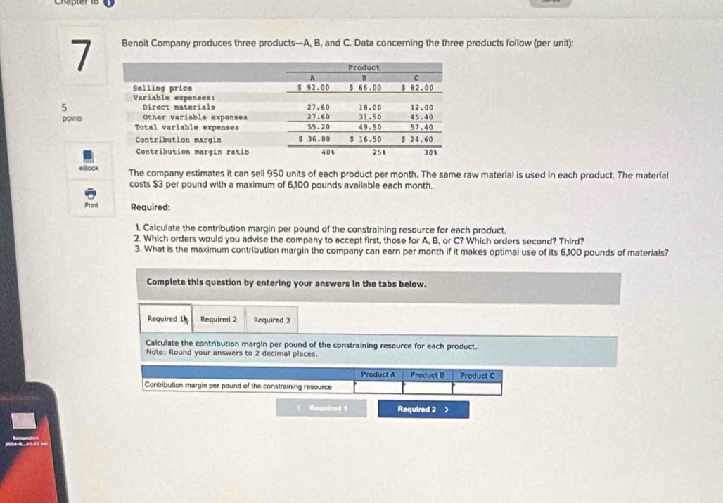 Benoit Company produces three products—A, B, and C. Data concerning the three products follow (per unit): 
5 
points 
eBook The company estimates it can sell 950 units of each product per month. The same raw material is used in each product. The material 
costs $3 per pound with a maximum of 6,100 pounds available each month. 
Print Required: 
1. Calculate the contribution margin per pound of the constraining resource for each product. 
2. Which orders would you advise the company to accept first, those for A, B, or C? Which orders second? Third? 
3. What is the maximum contribution margin the company can earn per month if it makes optimal use of its 6,100 pounds of materials? 
Complete this question by entering your answers in the tabs below. 
Required 1 Required 2 Required 3 
Calculate the contribution margin per pound of the constraining resource for each product. 
Note: Round your answers to 2 decimal places. 
Product A Product B Product C 
Contribution margin per pound of the constraining resource 
Required 1 Required 2