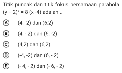 Titik puncak dan titik fokus persamaan parabola
(y+2)^2=8(x-4) adalah...
A (4,-2) dan (6,2)
B (4,-2) dan (6,-2)
(4,2) dan (6,2)
D (-4,-2) dan (6,-2)
(-4,-2) dan (-6,-2)