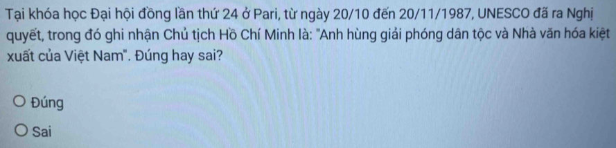 Tại khóa học Đại hội đồng lần thứ 24 ở Pari, từ ngày 20/10 đến 20/11/1987, UNESCO đã ra Nghị
quyết, trong đó ghi nhận Chủ tịch Hồ Chí Minh là: "Anh hùng giải phóng dân tộc và Nhà văn hóa kiệt
xuất của Việt Nam". Đúng hay sai?
Đúng
Sai