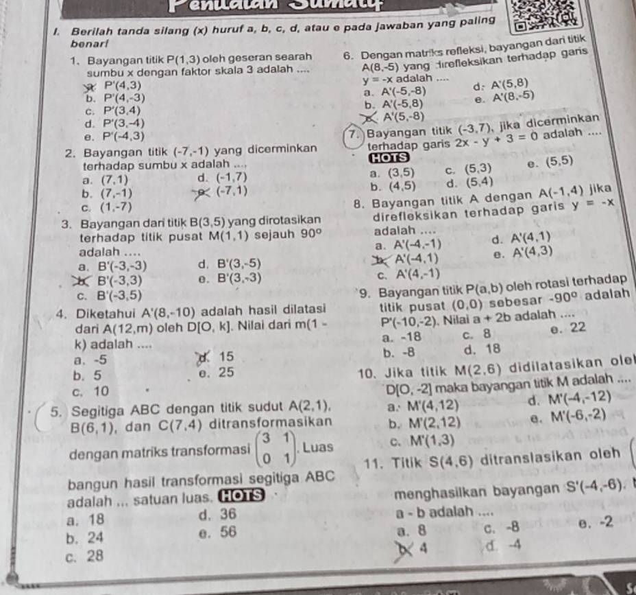 Berilah tanda silang (x) huruf a, b, c, d, atau e pada jawaban yang paling
benarl
1、 Bayangan titik P(1,3) oleh geseran searah 6. Dengan matriks refleksi, bayangan dari titik
sumbu x dengan faktor skala 3 adalah .... A(8,-5) yang direfleksikan terhadap gars
P'(4,3)
y=-x adalah .... A'(5,8)
a. A'(-5,-8) d.
b. P'(4,-3)
C. P'(3,4) b. A'(-5,8) θ. A'(8,-5)
d. P'(3,-4)
A'(5,-8)
e. P'(-4,3)
7. Bayangan titik (-3,7) jika dicerminkan
2.Bayangan titik (-7,-1) yang dicerminkan terhadap garis 2x-y+3=0 adalah ....
terhadap sumbu x adalah .... HOTS
a. (7,1) d. (-1,7) a. (3,5) C. (5,3) e. (5,5)
(-7,1)
b. (4,5) d. (5,4)
b. (7,-1) A(-1,4) jika
C. (1,-7)
8. Bayangan titik A dengan
3. Bayangan dari titik B(3,5) yang dirotasikan direfleksikan terhadap garis y=-x
terhadap titik pusat M(1,1) sejauh 90° adalah ....
adalah ....
a. A'(-4,-1) d. A'(4,1)
a. B'(-3,-3) d. B'(3,-5) A'(-4,1) e. A'(4,3)
B'(-3,3) e. B'(3,-3) C、 A'(4,-1)
C. B'(-3,5)
9. Bayangan titik P(a,b) oleh rotasi terhadap
4. Diketahui A'(8,-10) adalah hasil dilatasi titik pusat (0,0) sebesar -90° adalah
dari A(12,m) oleh D[O,k]. Nilai dari m(1- P'(-10,-2). Nilai a+2b adalah ....
k) adalah .... a. -18
a. -5 d 15 b. -8 c. 8 e. 22
d. 18
b. 5 e. 25 10、Jika titik M(2,6) didilatasikan  le
c. 10 D(O,-2)
5. Segitiga ABC dengan titik sudut A(2,1), a. M'(4,12) maka bayangan titik M adalah ....
d. M'(-4,-12)
B(6,1) , dan C(7,4) ditransformasikan b. M'(2,12) θ. M'(-6,-2)
dengan matriks transformasi beginpmatrix 3&1 0&1endpmatrix. Luas c. M'(1,3)
11. Titik S(4,6) ditranslasikan oleh
bangun hasil transformasi segitiga ABC
adalah ,., satuan luas. HOTS menghasilkan bayangan S'(-4,-6).
a. 18 d. 36 a - b adalah ....
a. 8 C. -B
b. 24 e. 56 e. -2
c. 28 X 4 d. -4