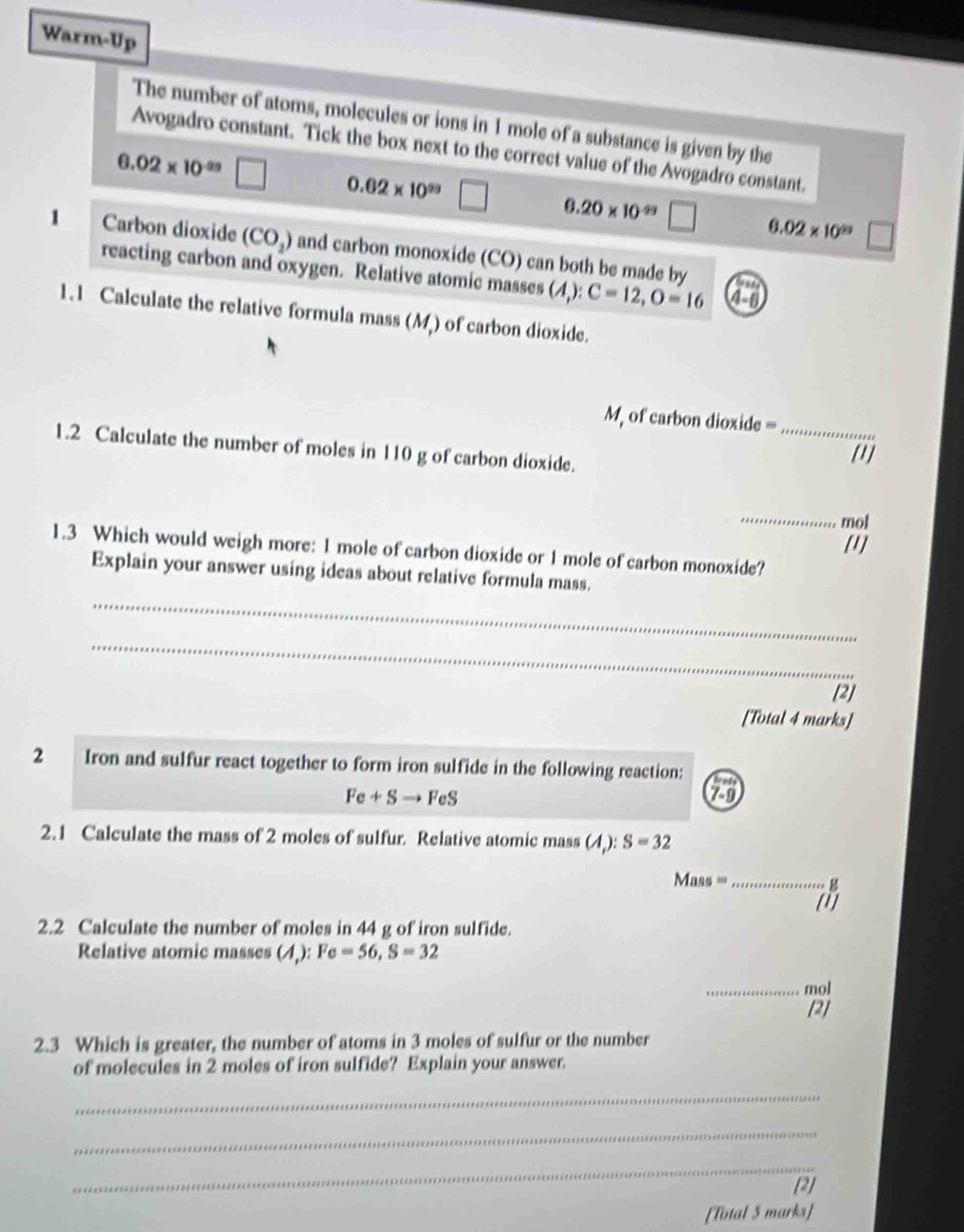 Warm-Up
The number of atoms, molecules or ions in 1 mole of a substance is given by the
Avogadro constant. Tick the box next to the correct value of the Avogadro constant.
6.02* 10^(-99)
0.62* 10^(29)
0.20* 10^(-99)
0.02* 10^(29)
1 Carbon dioxide (CO_2) and carbon monoxide (CO) can both be made by
reacting carbon and oxygen. Relative atomic masses (A,):C=12, O=16 4-6
1.1 Calculate the relative formula mass (M) of carbon dioxide.
M, of carbon dioxide =
1.2 Calculate the number of moles in 110 g of carbon dioxide. _[1]
_
mol
[1]
1.3 Which would weigh more: 1 mole of carbon dioxide or 1 mole of carbon monoxide?
Explain your answer using ideas about relative formula mass.
_
_
[2]
[Total 4 marks]
2 Iron and sulfur react together to form iron sulfide in the following reaction:
Fe+Sto FeS
2.1 Calculate the mass of 2 moles of sulfur. Relative atomic mass ( ):S=32
Mass =_  g
[1]
2.2 Calculate the number of moles in 44 g of iron sulfide.
Relative atomic masses A ,): Fe=56, S=32
_mol
[2]
2.3 Which is greater, the number of atoms in 3 moles of sulfur or the number
of molecules in 2 moles of iron sulfide? Explain your answer.
_
_
_
[2]
[Total 5 marks]