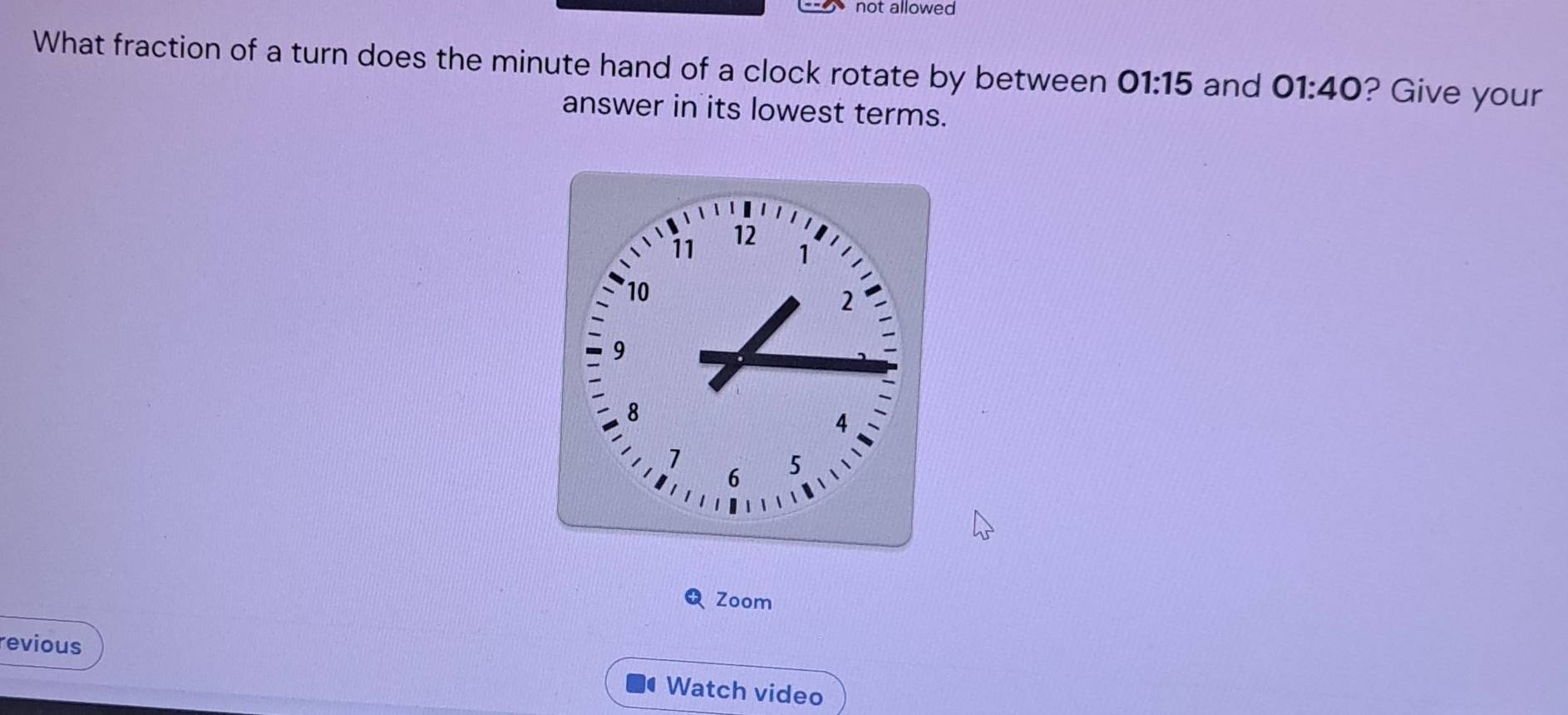 not allowed 
What fraction of a turn does the minute hand of a clock rotate by between 01:15 and 01:40 ? Give your 
answer in its lowest terms. 
Zoom 
revious 
Watch video