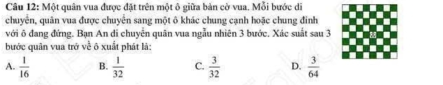 Một quân vua được đặt trên một ô giữa bản cờ vua. Mỗi bước di
chuyển, quân vua được chuyển sang một ô khác chung cạnh hoặc chung đinh
với ô đang đứng. Bạn An di chuyển quân vua ngẫu nhiên 3 bước. Xác suất sau 3
bước quân vua trở về ô xuất phát là:
A.  1/16  B.  1/32  C.  3/32  D.  3/64 