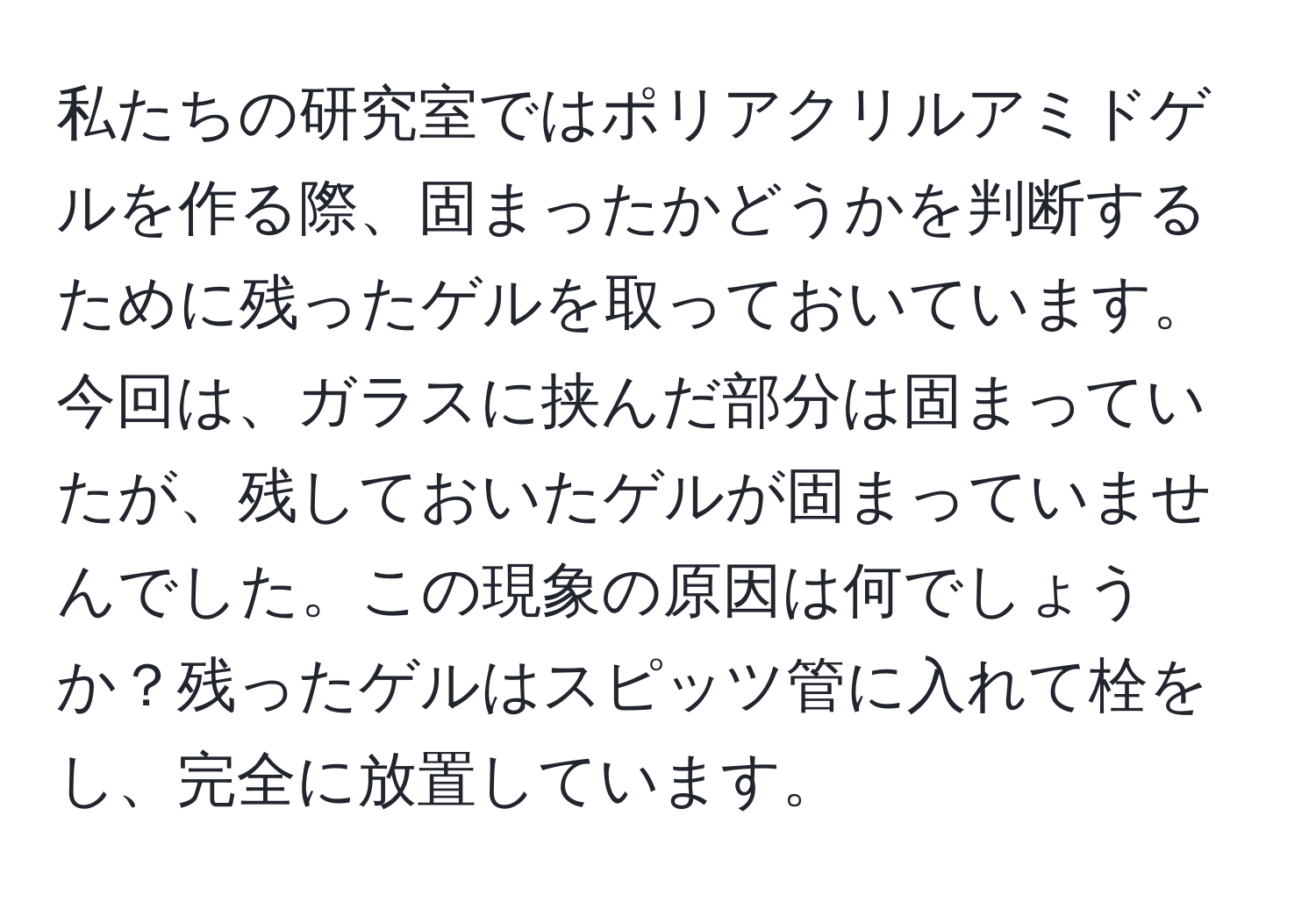 私たちの研究室ではポリアクリルアミドゲルを作る際、固まったかどうかを判断するために残ったゲルを取っておいています。今回は、ガラスに挟んだ部分は固まっていたが、残しておいたゲルが固まっていませんでした。この現象の原因は何でしょうか？残ったゲルはスピッツ管に入れて栓をし、完全に放置しています。