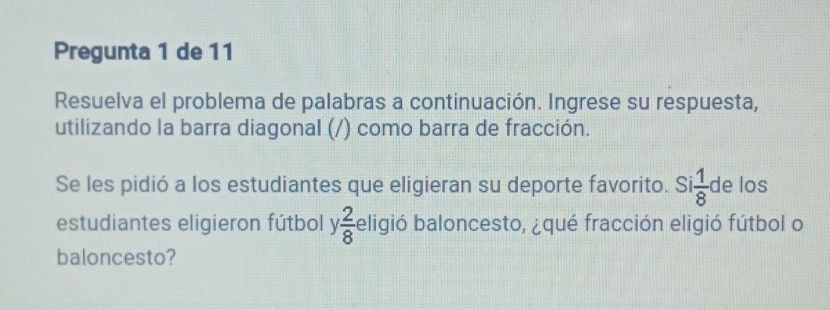 Pregunta 1 de 11 
Resuelva el problema de palabras a continuación. Ingrese su respuesta, 
utilizando la barra diagonal (/) como barra de fracción. 
Se les pidió a los estudiantes que eligieran su deporte favorito. Si  1/8  de los 
estudiantes eligieron fútbol y  2/8  eligió baloncesto, ¿qué fracción eligió fútbol o 
baloncesto?