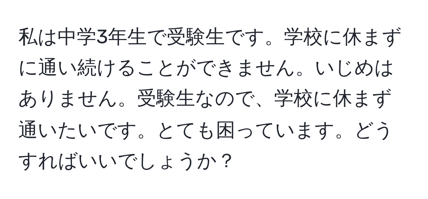 私は中学3年生で受験生です。学校に休まずに通い続けることができません。いじめはありません。受験生なので、学校に休まず通いたいです。とても困っています。どうすればいいでしょうか？