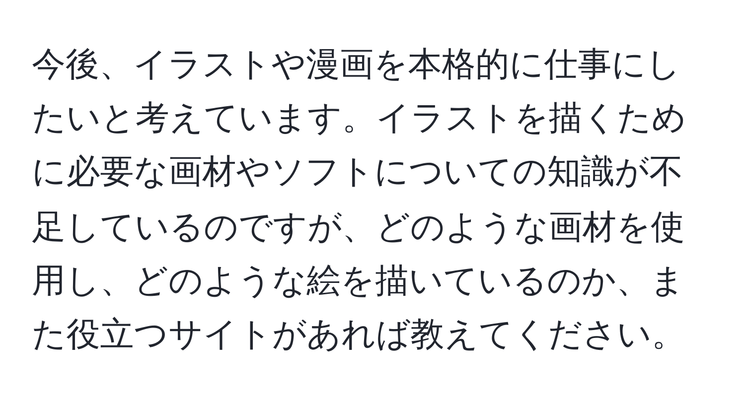 今後、イラストや漫画を本格的に仕事にしたいと考えています。イラストを描くために必要な画材やソフトについての知識が不足しているのですが、どのような画材を使用し、どのような絵を描いているのか、また役立つサイトがあれば教えてください。