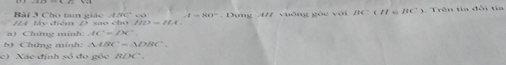 Cho tam giác 4BC có d=80°
HA lấy điểm D sao cho IID=IIA. Dựng AH vuông gòc với BC(H∈ BC). Trên tia đối tia 
a) Chứng minh: AC=DC. 
b) Chứng minh: △ ABC=△ DBC. 
c) Xác định số đo góc BDC.