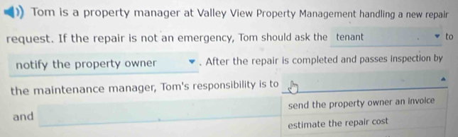 Tom is a property manager at Valley View Property Management handling a new repair 
request. If the repair is not an emergency, Tom should ask the tenant to 
notify the property owner . After the repair is completed and passes inspection by 
the maintenance manager, Tom's responsibility is to 
send the property owner an invoice 
and ,... 
estimate the repair cost