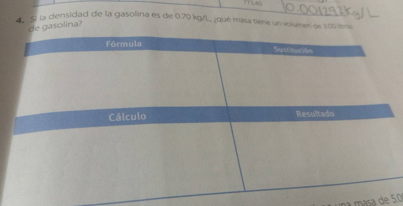 173, 40
4. Si la densidad de la gasolina es de 0.70 kg/L, ¿qué masa tiene un volumen de 3.00 lítros
gasolina? 
as e 5.0