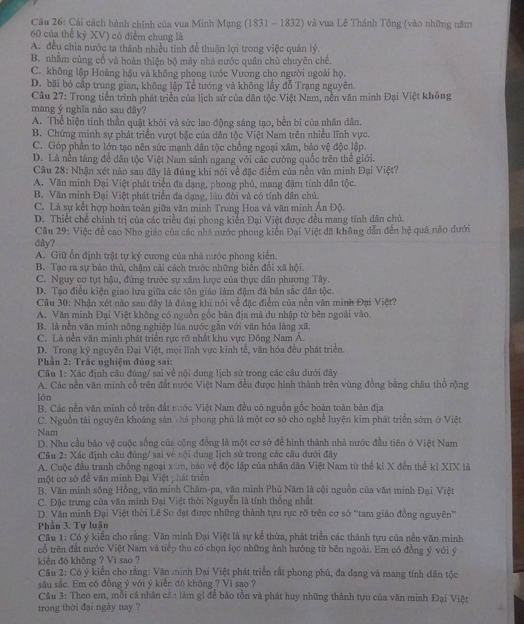 Cải cách hành chính của vua Minh Mạng (1831 - 1832) và vua Lê Thánh Tông (vào những năm
60 của thế kỷ XV) có điểm chung là
A. đều chia nước ta thành nhiều tinh đề thuận lợi trong việc quản lý.
B. nhằm củng cố và hoàn thiện bộ máy nhà nước quân chủ chuyên chế.
C. không lập Hoàng hậu và không phong tước Vương cho người ngoài họ.
D. bãi bỏ cấp trung gian, không lập Tể tướng và không lấy đỗ Trạng nguyên.
Câu 27: Trong tiến trình phát triển của lịch sử của dân tộc Việt Nam, nền văn minh Đại Việt không
mang ý nghĩa nào sau đây?
A. Thể hiện tinh thần quật khởi và sức lao động sáng tạo, bền bi của nhân dân.
B. Chứng minh sự phát triển vượt bậc của dân tộc Việt Nam trên nhiều lĩnh vực.
C. Góp phần to lớn tạo nên sức mạnh dân tộc chống ngoại xâm, bảo vệ độc lập.
D. Là nền tảng để dân tộc Việt Nam sánh ngang với các cường quốc trên thế giới.
Câu 28: Nhận xét nào sau đây là đúng khi nói về đặc điểm của nền văn minh Đại Việt?
A. Văn minh Đại Việt phát triển đa dạng, phong phú, mang đậm tính dân tộc.
B. Văn minh Đại Việt phát triển đa dạng, lâu đời và có tính dân chủ.
C. Là sự kết hợp hoàn toàn giữa văn minh Trung Hoa và văn minh Ấn Độ.
D. Thiết chế chính trị của các triều đại phong kiến Đại Việt được đều mang tính dân chủ.
Câu 29: Việc đề cao Nho giáo của các nhà nước phong kiến Đại Việt đã không dẫn đến hệ quả nào dưới
đây?
A. Giữ ổn định trật tự kỷ cương của nhà nước phong kiến.
B. Tạo ra sự bảo thủ, chậm cải cách trước những biến đồi xã hội.
C. Nguy cơ tụt hậu, đứng trước sự xâm lược của thực dân phương Tây.
D. Tạo điều kiện giao lưu giữa các tôn giáo làm đậm đà bản sắc dân tộc.
Câu 30: Nhận xét nào sau đây là đúng khi nói về đặc điểm của nền văn minh Đại Việt?
A. Văn minh Đại Việt không có nguồn gốc bản địa mà du nhập từ bên ngoài vào.
B. là nền văn minh nông nghiệp lúa nước gắn với văn hóa làng xã.
C. Là nền văn minh phát triển rực rỡ nhất khu vực Đông Nam Á.
D. Trong kỷ nguyên Đại Việt, mọi lĩnh vực kinh tế, văn hóa đều phát triển.
Phần 2: Trắc nghiệm đúng sai:
Câu 1: Xác định câu đúng/ sai về nội dung lịch sử trong các câu dưới đây
A. Các nền văn minh cổ trên đất nước Việt Nam đều được hình thành trên vùng đồng bằng châu thổ rộng
lớn
B. Các nền văn minh cố trên đất nước Việt Nam đều có nguồn gốc hoàn toàn bản địa
C. Nguồn tài nguyên khoáng sản khá phong phú là một cơ sở cho nghề luyện kim phát triển sớm ở Việt
Nam
D. Nhu cầu bảo vệ cuộc sống của cộng đồng là một cơ sở để hình thành nhà nước đầu tiên ở Việt Nam
Câu 2: Xác định câu đúng/ sai về nội dung lịch sử trong các câu dưới đây
A. Cuộc đấu tranh chống ngoại xâm, bảo vệ độc lập của nhân dân Việt Nam từ thế kỉ X đến thế ki XIX là
một cơ sở để văn minh Đại Việt phát triển
B. Văn minh sông Hồng, văn minh Chăm-pa, văn minh Phù Năm là cội nguồn của văn minh Đại Việt
C. Đặc trưng của văn minh Đại Việt thời Nguyễn là tính thống nhất
D. Văn minh Đại Việt thời Lê Sơ đạt được những thành tựu rực rỡ trên cơ sở “tam giáo đồng nguyên”
Phần 3. Tự luận
Câu 1: Có ý kiến cho rằng: Văn minh Đại Việt là sự kế thừa, phát triển các thành tựu của nền văn minh
cổ trên đất nước Việt Nam và tiếp thu có chọn lọc những ảnh hưởng từ bên ngoài. Em có đồng ý với ý
kiển đó không ? Vì sao ?
Câu 2: Có ý kiến cho rằng: Văn minh Đại Việt phát triển rất phong phú, đa dạng và mang tính dân tộc
sâu sắc. Em có đồng ý với ý kiền đó không ? Vì sao ?
Cầu 3: Theo em, mỗi cá nhân cân làm gì để bảo tồn và phát huy những thành tựu của văn minh Đại Việt
trong thời đại ngày nay ?