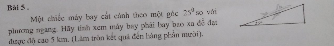 Một chiếc máy bay cất cánh theo một góc 25^0 so với
phương ngang. Hãy tính xem máy bay phải bay bao xa đề đạt
được độ cao 5 km. (Làm tròn kết quả đến hàng phần mười).