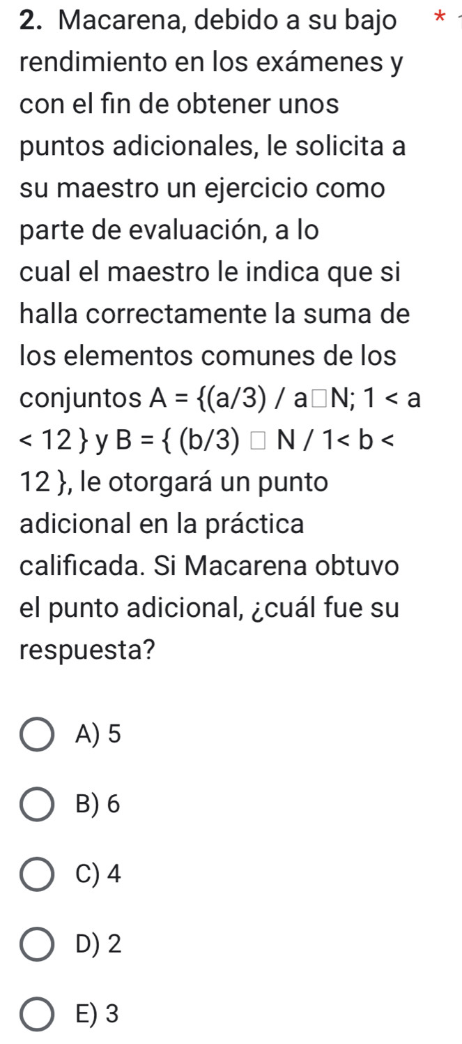 Macarena, debido a su bajo *
rendimiento en los exámenes y
con el fin de obtener unos
puntos adicionales, le solicita a
su maestro un ejercicio como
parte de evaluación, a lo
cual el maestro le indica que si
halla correctamente la suma de
los elementos comunes de los
conjuntos A= (a/3)/a□ N;1
<12 y B= (b/3)□ N/1
12 , le otorgará un punto
adicional en la práctica
calificada. Si Macarena obtuvo
el punto adicional, ¿cuál fue su
respuesta?
A) 5
B) 6
C) 4
D) 2
E) 3