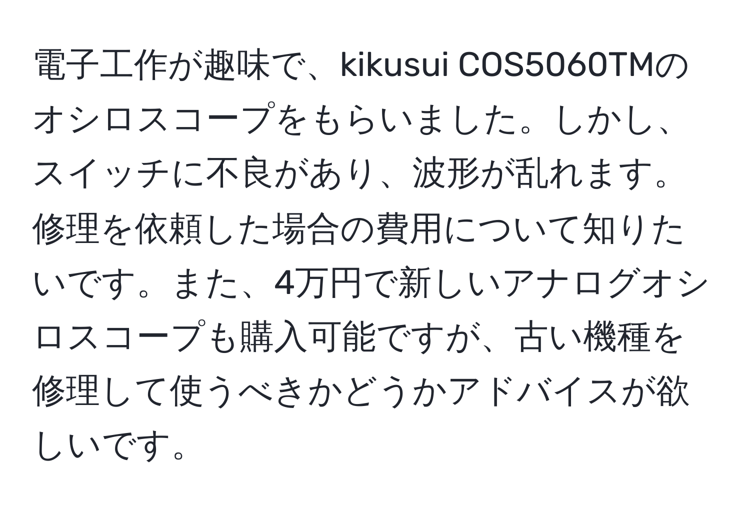 電子工作が趣味で、kikusui COS5060TMのオシロスコープをもらいました。しかし、スイッチに不良があり、波形が乱れます。修理を依頼した場合の費用について知りたいです。また、4万円で新しいアナログオシロスコープも購入可能ですが、古い機種を修理して使うべきかどうかアドバイスが欲しいです。