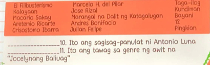 El Filibusterismo Marcelo H. del Pilar Taga-ilog 
Kalayaan Jose Rizal Kundiman 
Macario Sakay Marangal na Dalit ng Katagalugan Bayani 
Aretemio Ricarte Andres Bonifacio 12 
Crisostomo Ibarra Julian Felipe Pingkian 
_10. Ito ang sagisag-panulat ni Antonio Luna 
_11. Ito ang tawag sa genre ng awit na 
''Jocelynang Balivag''