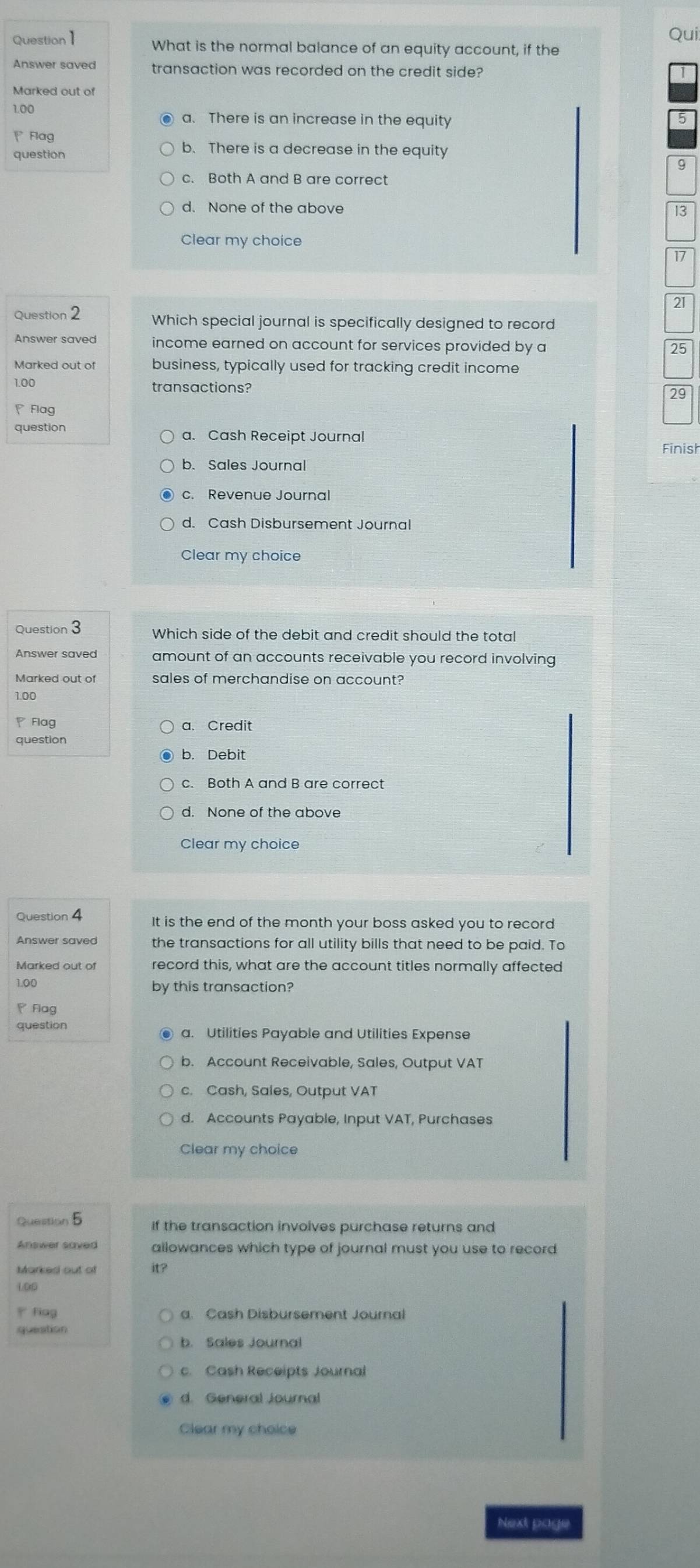 Qui
Question1 What is the normal balance of an equity account, if the
Answer saved transaction was recorded on the credit side?
Marked out of
1.00
● a. There is an increase in the equity 5
Flag
question
b. There is a decrease in the equity
9
c. Both A and B are correct
d. None of the above 13
Clear my choice
17
21
Question 2 Which special journal is specifically designed to record
income earned on account for services provided by a 25
Marked out of business, typically used for tracking credit income
1.00 transactions?
29
、Flag
question
a. Cash Receipt Journal Finish
b. Sales Journal
c. Revenue Journal
d. Cash Disbursement Journal
Clear my choice
Question 3 Which side of the debit and credit should the total
Answer saved amount of an accounts receivable you record involving
Marked out of sales of merchandise on account?
1.00
Flag a. Credit
question
b. Debit
c. Both A and B are correct
Clear my choice
Question 4 It is the end of the month your boss asked you to record
Answer saved the transactions for all utility bills that need to be paid. To
Marked out of record this, what are the account titles normally affected
1.00 by this transaction?
Flag
question
a. Utilities Payable and Utilities Expense
b. Account Receivable, Sales, Output VAT
c. Cash, Sales, Output VAT
d. Accounts Payable, Input VAT, Purchases
Clear my choice
Question 5
If the transaction involves purchase returns and
allowances which type of journal must you use to record
Markes out of it?
L00
y fing a. Cash Disbursement Journal
queation
c. Cash Receipts Journal
d. General Journal
Clear my choice
Next page