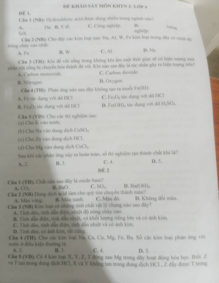 Đẻ khảo Sát MỗN KHTN 2- lớp 9
ĐÈ 1.
Câu 1 (NB): Hydrochloric acid được dùng nhiều trong ngành nào?
A. Du B. Y tế. C. Công nghiệp. D. Nông
ljch.
nghiệp.
Câu 2 (NB): Cho dãy các kim loại sau: Na, Al, W, Fe kim loại trong dãy có nhiệt độ
nóng chảy cao nhất:
A. Fe B. W C. Al D. Na
Câu 3 (TH): Khi đề vôi sống trong không khi ẩm một thời gian sẽ có hiện tượng một
phần vôi sống bị chuyển hóa thành đá vôi. Khí nào sau đây là tác nhân gây ra hiện tượng trên?
A. Carbon monoxide. C. Carbon dioxide.
B. Nitrogen. D. Oxygen.
Câu 4 (TH): Phàn ứng nào sau đãy không tạo ra muối Fe(III):
A. Fe tác dụng với dd HCl C. Fe_3O_4 tác dụng với dd HCl
B. Fe_2O_3 tác dụng với dd HCl D. Fe(OH) tác dụng với dd H_2SO_4
Câu 5 (VD): Cho các thí nghiệm sau:
(a) Cho K vào nước.
(b) Cho Na vào dung dịch CuSO_4
(c) Cho Zn vào dung dịch HCl.
(d) Cho Mg vào dung dịch CuCl_2.
Sau khi các phản ứng xảy ra hoàn toàn, số thí nghiệm tạo thành chất khí là?
A. 2. B. 3. C. 4. D. 5.
ĐÉ 2
Câu I (TH). Chất nào sau đây là oxide base?
A. CO_2 B. BaO. C. SO_1. D. Ba(OH)_2.
Cầu 2 (NB) Dung địch acid làm cho quỷ tím chuyển thành màu?
A. Mẫu vàng. B. Màu xanh. C. Màu đỏ. D. Không đổi màu.
Câu 3 (NB) Kim loại có những tinh chất vật lý chung nào sau đây?
A. Tính dẻo, tính dẫn điện, nhiệt độ nóng chảy cao.
B. Tính dẫn điện, tính dẫn nhiệt, có khổi lượng riêng lớn và có ánh kim.
C. Tính dẻo, tính dẫn điện, tính dẫn nhiệt và có ánh kim.
D. Tính dẻo, có ảnh kim, rất cứng.
Câu 4 (TH). Cho các kim loại Na, Ca, Cu, Mg, Fe, Ba. Số các kim loại phản ứng với
nước ở điều kiện thường là
A. 2. B. 3. C. 4. D. 5.
Câu 5 (VD). Có 4 kim loại X, Y, Z, T đứng sau Mg trong dãy hoạt động hóa học. Biệt Z
và T tan trong dung dịch HCl, X và Y không tan trong dung dịch HCl , Z đầy được T trong