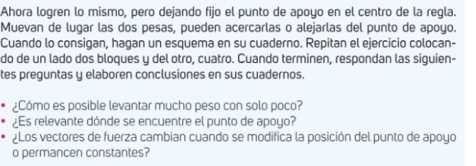 Ahora logren lo mismo, pero dejando fijo el punto de apoyo en el centro de la regla. 
Muevan de lugar las dos pesas, pueden acercarlas o alejarlas del punto de apoyo. 
Cuando lo consigan, hagan un esquema en su cuaderno. Repitan el ejercicio colocan- 
do de un lado dos bloques y del otro, cuatro. Cuando terminen, respondan las siguien- 
tes preguntas y elaboren conclusiones en sus cuadernos. 
¿Cómo es posible levantar mucho peso con solo poco? 
¿s relevante dónde se encuentre el punto de apoyo? 
¿Los vectores de fuerza cambian cuando se modifica la posición del punto de apoyo 
o permancen constantes?