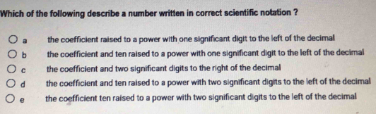 Which of the following describe a number written in correct scientific notation ?
a the coefficient raised to a power with one significant digit to the left of the decimal
b the coefficient and ten raised to a power with one significant digit to the left of the decimal
C the coefficient and two significant digits to the right of the decimal
d the coefficient and ten raised to a power with two significant digits to the left of the decimal
e the coefficient ten raised to a power with two significant digits to the left of the decimal