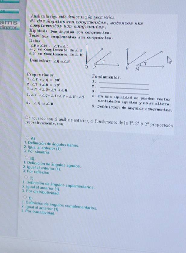 AP
Analiza la siguiente demostración geométrica
Si dos ángulos son congruentes , entonces sus
ams  complementes son conqruentes .
dinator. Hipótesis Dos ángulos son congruentes.
Tosis Sus complementos son congruentes.
Datos
∠ P≌ ∠ H∴ ∠ T=∠ T
∠ 0 e:x_0 Comp Lemen to an∠ P
∠ Hc_1 Comolemento de∠ H
Demostrar: ∠ Q≌ ∠ H
Proposiciones. Fundamentos.
_
1 . ∠ T+∠ Q=90° 1 .
2 . ∠ T+∠ H=90° 2.
3. ∠ T+∠ Q=∠ T+∠ H 3 .
_
_
。 ∠ T+∠ Q-∠ T=∠ T+∠ H-∠ T 4. En una igualdad se pueden restar
cantidades iguales y no se altera.
5 . ∠ 0 ≌ ∠ H 5. Definición de ángulos congruentes.
De acuerdo con el análisis anterior, el fundamento de la 1^8,2^a
respectvamente,son y 3^8 proposición
A
1. Definición de ángulos Ilanos.
2. Igual al anterior (1).
3. Por simetria.
B)
1. Definición de ángulos agudos.
2. Igual al anterior (1).
3. Por reflexión.
C)
1. Definición de ángulos suplementarios.
2. Igual al anterior (1).
3. Por distributividad.
D)
1. Definición de ángulos complementarios.
2. Igual al anterior (1)
3. Por transitividad