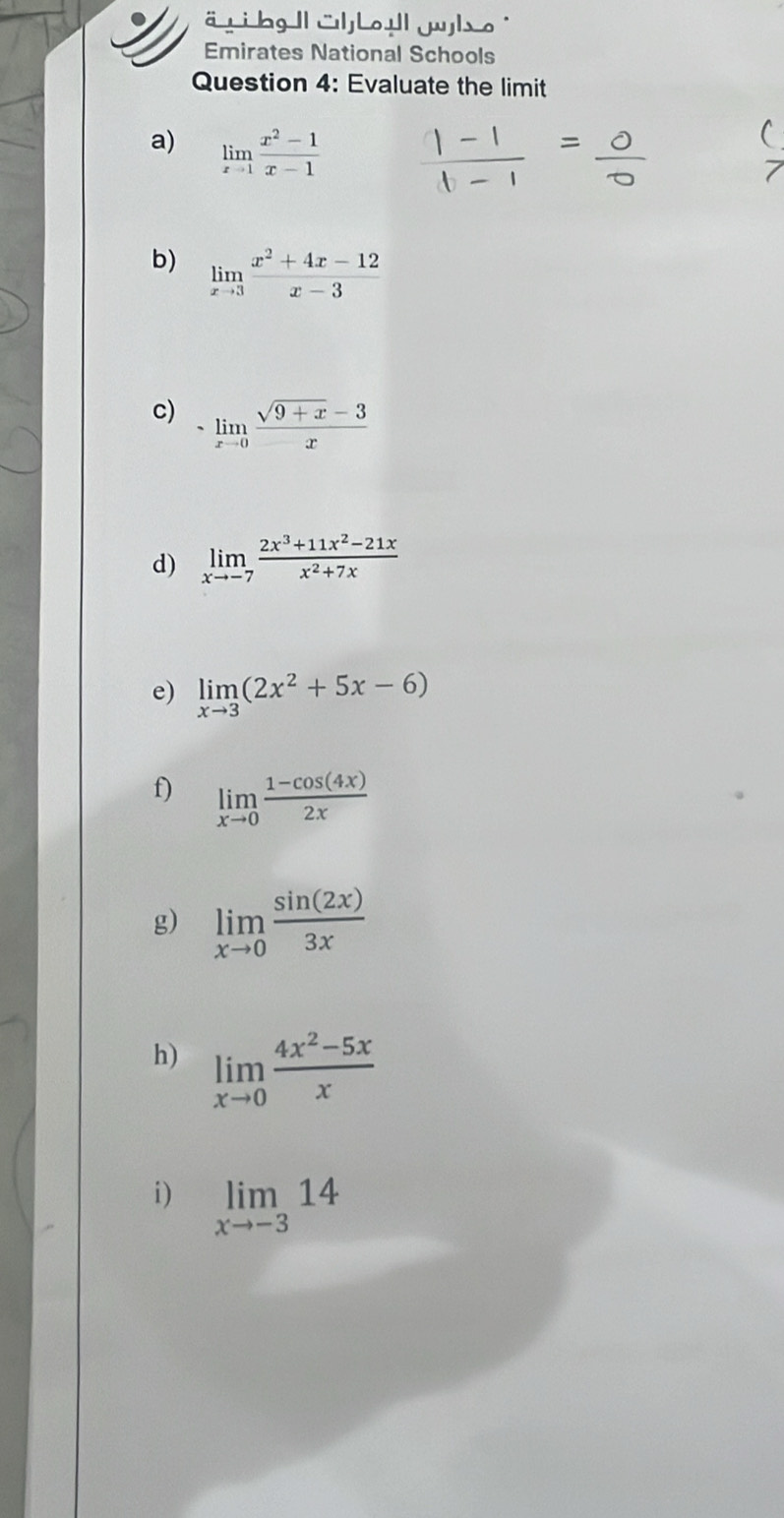 Emirates National Schools 
Question 4: Evaluate the limit 
a) limlimits _xto 1 (x^2-1)/x-1 
b) limlimits _xto 3 (x^2+4x-12)/x-3 
c) -limlimits _xto 0 (sqrt(9+x)-3)/x 
d) limlimits _xto -7 (2x^3+11x^2-21x)/x^2+7x 
e) limlimits _xto 3(2x^2+5x-6)
f) limlimits _xto 0 (1-cos (4x))/2x 
g) limlimits _xto 0 sin (2x)/3x 
h) limlimits _xto 0 (4x^2-5x)/x 
i) limlimits _xto -314