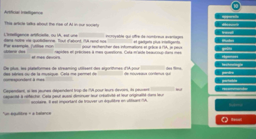 Artificial Intelligence apparells 
This article talks about the rise of AI in our society travall découvrir 
L'inteiligence artificielle, ou IA, est une incroyable qui offre de nombreux avantages 
dans notre vie quotidienne. Tout d'abord, I'lA rend nos et gadgets plus intelligents. études 
Par exemple, f'utilise mon pour rechercher des informations et grâce à l'IA, je peux goûts 
obtenir des rapides et précises à mes questions. Cela m'aide beaucoup dans mes réponses 
et mes devoirs. 
technologie 
De plus, les plateformes de streaming utilisent des algorithmes d'lA pour de nouveaux contenus qui des films. 
des séries ou de la musique. Cela me permet de 
perdra 
correspondent à mes _portable 
Cependant, si les jeunes dépendent trop de l'lA pour leurs devoirs, ils peuvent leur recommander 
capacité à réfléchir. Cela peut aussi diminuer leur créativité et leur originalité dans leur 
scolaire. Il est important de trouver un équilibre en utilisant l'IA. Bubmi 
*un équilibre = a balance 
Reset