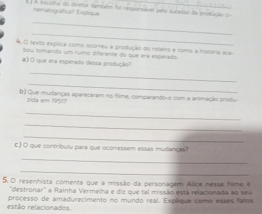 ) A escollha do diretor também foi responisável pelo sucesso da produção o 
nematográfica? Expílique. 
_ 
_ 
4. O texto explica como ocorreu a produção do roteiro e como a história aca- 
bou tomando um rumo diferente do que era esperado. 
a) O que era esperado dessa produção? 
_ 
_ 
b) Que mudanças apareceram no filme, comparando-o com a animação produ- 
zida em 1951? 
_ 
_ 
_ 
c) O que contribuiu para que ocorressem essas mudanças? 
_ 
_ 
5.0 resenhista comenta que a missão da personagem Alice nesse filme é 
'destronar' a Rainha Vermelha e diz que tal missão está relacionada ao seu 
processo de amadurecimento no mundo real. Explique como esses fatos 
estão relacionados.