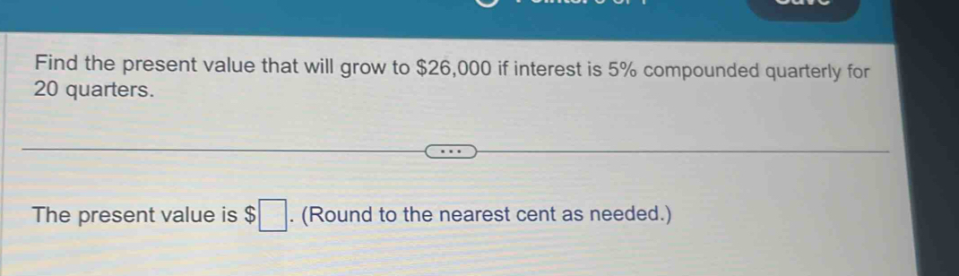 Find the present value that will grow to $26,000 if interest is 5% compounded quarterly for
20 quarters. 
The present value is $□. (Round to the nearest cent as needed.)