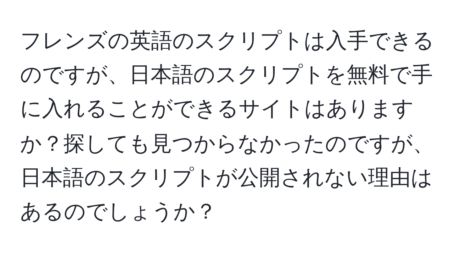 フレンズの英語のスクリプトは入手できるのですが、日本語のスクリプトを無料で手に入れることができるサイトはありますか？探しても見つからなかったのですが、日本語のスクリプトが公開されない理由はあるのでしょうか？