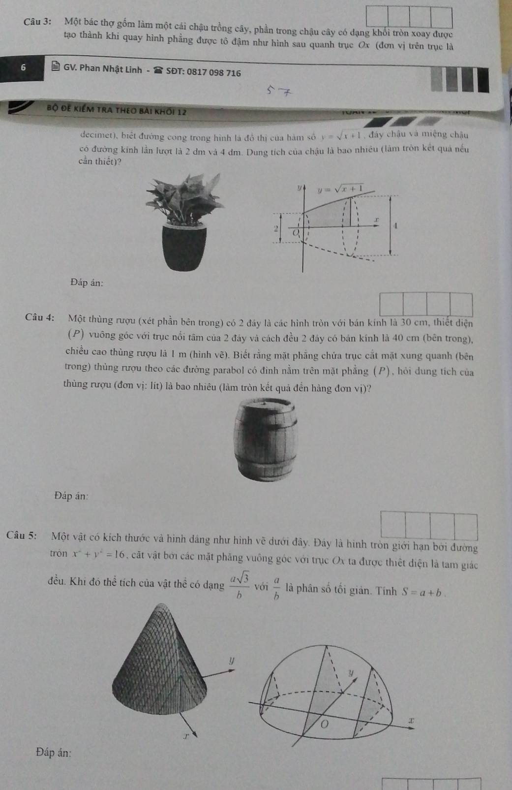 Một bác thợ gồm làm một cái chậu trồng cây, phần trong chậu cây có dạng khổi tròn xoay được
tạo thành khi quay hình phẳng được tô đậm như hình sau quanh trục Ox (đơn vị trên trục là
GV. Phan Nhật Linh -  SĐT: 0817 098 716
Bộ đê kiểm tra theo bài khối 12
decimet), biết đướng cong trong hình là đồ thị của hàm số y=sqrt(x+1) , đáy châu và miệng châu
có đường kinh lần lượt là 2 đm và 4 dm. Dung tích của chậu là bao nhiều (làm tròn kết quả nếu
cần thiết)?
Đáp án:
Câu 4: Một thùng rượu (xét phần bên trong) có 2 đây là các hình tròn với bán kính là 30 cm, thiết diện
(P) vuông góc với trục nổi tâm của 2 đáy và cách đều 2 đây có bán kính là 40 cm (bên trong),
chiều cao thùng rượu là 1 m (hình vẽ). Biết rằng mặt phẳng chứa trục cắt mặt xung quanh (bên
trong) thùng rượu theo các đường parabol có đỉnh nằm trên mặt phẳng (P), hỏi dung tích của
thùng rượu (đơn vị: lít) là bao nhiêu (làm tròn kết quả đến hàng đơn vị)?
Đáp án:
Câu 5: Một vật có kích thước và hình dáng như hình vẽ dưới đây. Đáy là hình tròn giới hạn bởi đường
tròn x^2+y^2=16 , ct vật bởi các mặt phăng vuông góc với trục Ox ta được thiết điện là tam giác
đều. Khi đó thể tích của vật thể có dạng  asqrt(3)/b  với  a/b  là phân số tối giản. Tính S=a+b.
Đáp án: