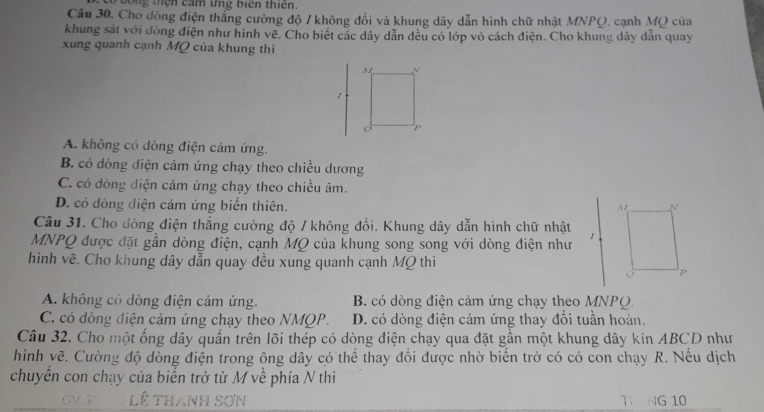 Tđong tện cảm ứng biên thiên.
Câu 30. Cho dòng điện thẳng cường độ / không đổi và khung dây dẫn hình chữ nhật MNPQ, cạnh MQ của
khung sát với dòng điện như hình vẽ. Cho biết các dây dẫn đều có lớp vỏ cách điện. Cho khung dây dẫn quay
xung quanh cạnh MQ của khung thì
A. không có dòng điện cảm ứng.
B. có dòng diện cảm ứng chạy theo chiều dương
C. có dòng diện cảm ứng chạy theo chiều âm.
D. có dòng điện cảm ứng biến thiên. 
Câu 31. Cho dòng điện thắng cường độ / không đổi. Khung dây dẫn hình chữ nhật
MNPQ được đặt gần dòng điện, cạnh MQ của khung song song với dòng điện như
hình vẽ. Cho khung dây dẫn quay đều xung quanh cạnh MQ thì
A. không có dòng điện cảm ứng. B. có dòng điện cảm ứng chạy theo MNPQ.
C. có dòng điện cảm ứng chạy theo NMQP. D. có dòng điện cảm ứng thay đổi tuần hoàn.
Câu 32. Cho một ống dây quấn trên lõi thép có dòng điện chạy qua đặt gần một khung dây kín ABCD như
hình vẽ. Cường độ dòng điện trong ông dây có thể thay đổi được nhờ biến trở có có con chạy R. Nếu dịch
chuyển con chạy của biến trở từ M về phía N thì
THANG 10