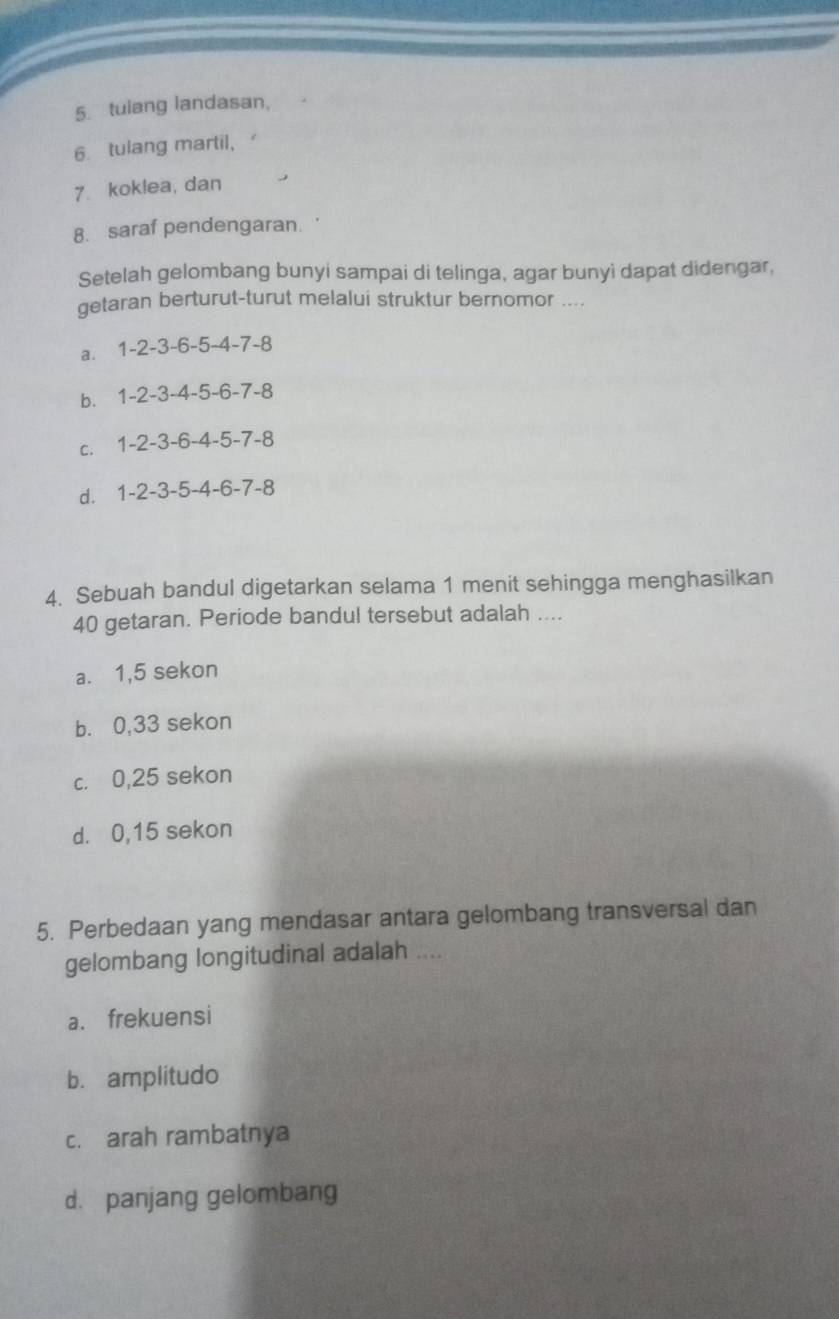 tuiang landasan,
6. tulang martil,
7 koklea, dan
8. saraf pendengaran.
Setelah gelombang bunyi sampai di telinga, agar bunyi dapat didengar,
getaran berturut-turut melalui struktur bernomor ....
a. 1-2-3-6-5-4-7-8
b. 1-2-3-4-5-6-7-8
C. 1-2-3-6-4-5-7-8
d. 1-2-3-5-4-6-7-8
4. Sebuah bandul digetarkan selama 1 menit sehingga menghasilkan
40 getaran. Periode bandul tersebut adalah ....
a. 1,5 sekon
b. 0,33 sekon
c. 0,25 sekon
d. 0,15 sekon
5. Perbedaan yang mendasar antara gelombang transversal dan
gelombang longitudinal adalah ....
a. frekuensi
b. amplitudo
c. arah rambatnya
d. panjang gelombang