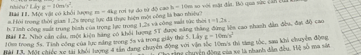 nhiêu? Lấy g=10m/s^2. 
Bài 11. Một vật có khối lượng m=4kg rơi tự do từ độ cao h=10m so với mặt đ ấ t. Bộ qua sức ca củ 
a.Hỏi trong thời gian 1,2s trọng lực đã thực hiện một công là bao nhiêu? 
b.Tính công suất trung bình của trọng lực trong 1, 2s và công suất tức thời t=1.2s. 
Bài 12. Nhờ cần cầu, một kiện hàng có khổi lượng 5T được năng thăng đứng lên cao nhanh dẫn đều, đạt độ cao
10m trong 5s. Tính công của lực nâng trong 5s và trong giây thứ 5. Lấy g=10m/s^2
Bài 13. Một chiếc xe tải khối lượng 4 tân đang chuyển động với vận tốc 10m/s thì tăng tốc, sau khi chuyên động 
họ rằng chuyện động của xe là nhanh dần đều. Hệ số ma sát