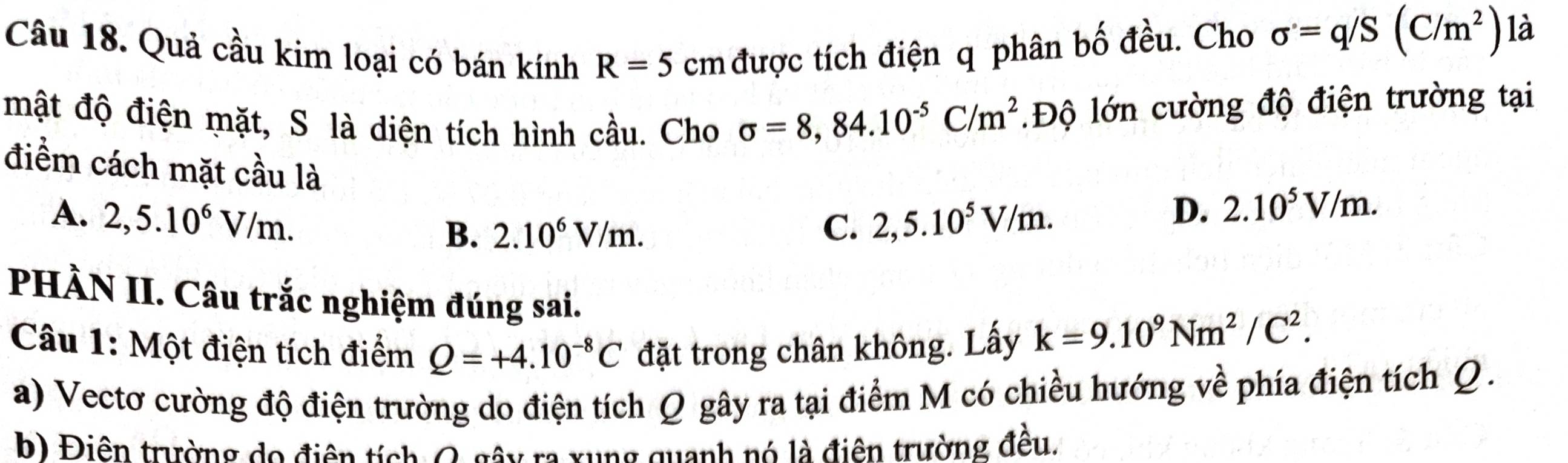 Quả cầu kim loại có bán kính R=5 cm được tích điện q phân bố đều. Cho sigma =q/S(C/m^2) là
mật độ điện mặt, S là diện tích hình cầu. Cho sigma =8,84.10^(-5)C/m^2 Độ lớn cường độ điện trường tại
điểm cách mặt cầu là
A. 2,5.10^6V/m. 2,5.10^5V/m.
B. 2.10^6V/m. C.
D. 2.10^5V/m. 
PHÀN II. Câu trắc nghiệm đúng sai.
Câu 1: Một điện tích điểm Q=+4.10^(-8)C đặt trong chân không. Lấy k=9.10^9Nm^2/C^2. 
a) Vectơ cường độ điện trường do điện tích Q gây ra tại điểm M có chiều hướng về phía điện tích Q.
b) Điên trường do điện tích O gây ra xung quanh nó là điên trường đều.