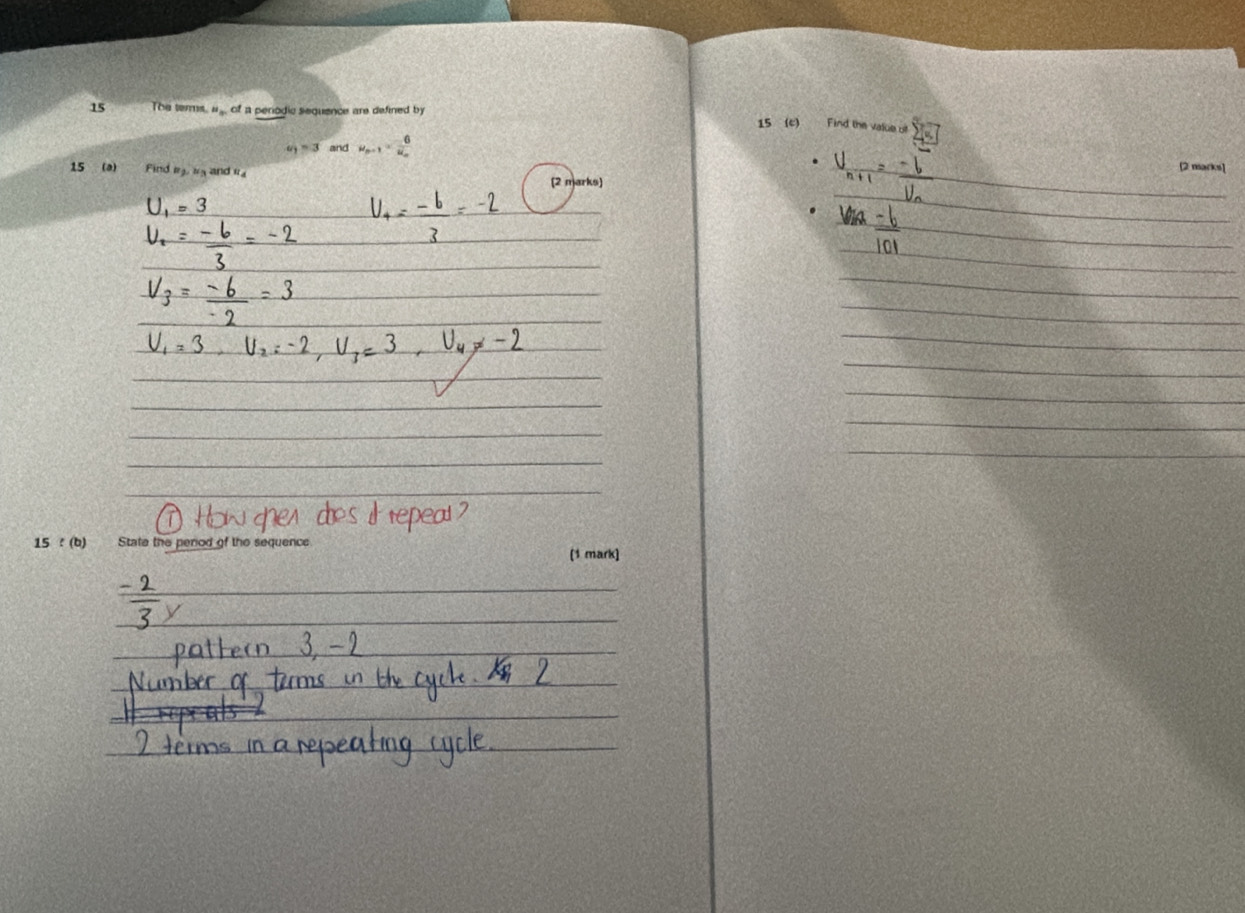 The terms. "_av of a perodic sequence are defined b 
15 (c) Find the value o 
“ 3 and u_n-1=frac 6u_n
15 (a) Find m t and r
_[2 marks] 
_ 
(2 marks) 
_ 
= 3 
_ 
_ 
_ 
_ 
_ 
_ 
_ 
_ 
_ 
_ 
_ 
15 ! (b) State the perod of the sequence (1 mark) 
_ 
_ 
_ 
_ 
_ 
_ 
_