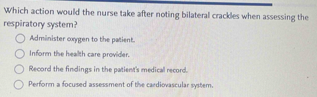 Which action would the nurse take after noting bilateral crackles when assessing the
respiratory system?
Administer oxygen to the patient.
Inform the health care provider.
Record the findings in the patient's medical record.
Perform a focused assessment of the cardiovascular system.