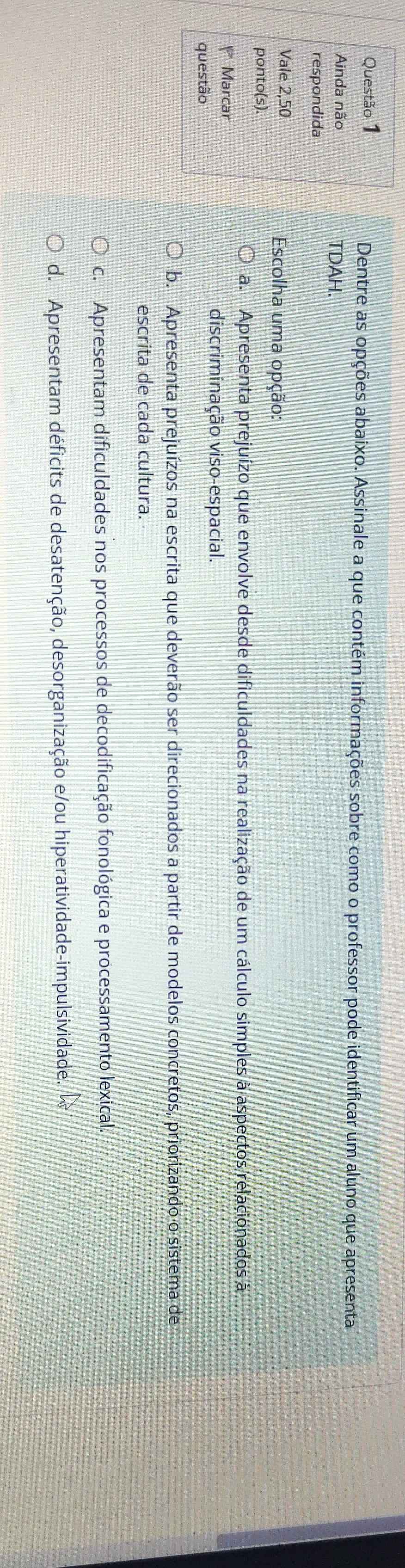 Dentre as opções abaixo. Assinale a que contém informações sobre como o professor pode identificar um aluno que apresenta
Ainda não TDAH.
respondida
Vale 2,50 Escolha uma opção:
ponto(s).
a. Apresenta prejuízo que envolve desde dificuldades na realização de um cálculo simples à aspectos relacionados à
Marcar
discriminação viso-espacial.
questão
b. Apresenta prejuízos na escrita que deverão ser direcionados a partir de modelos concretos, priorizando o sistema de
escrita de cada cultura.
c. Apresentam dificuldades nos processos de decodificação fonológica e processamento lexical.
d. Apresentam déficits de desatenção, desorganização e/ou hiperatividade-impulsividade.