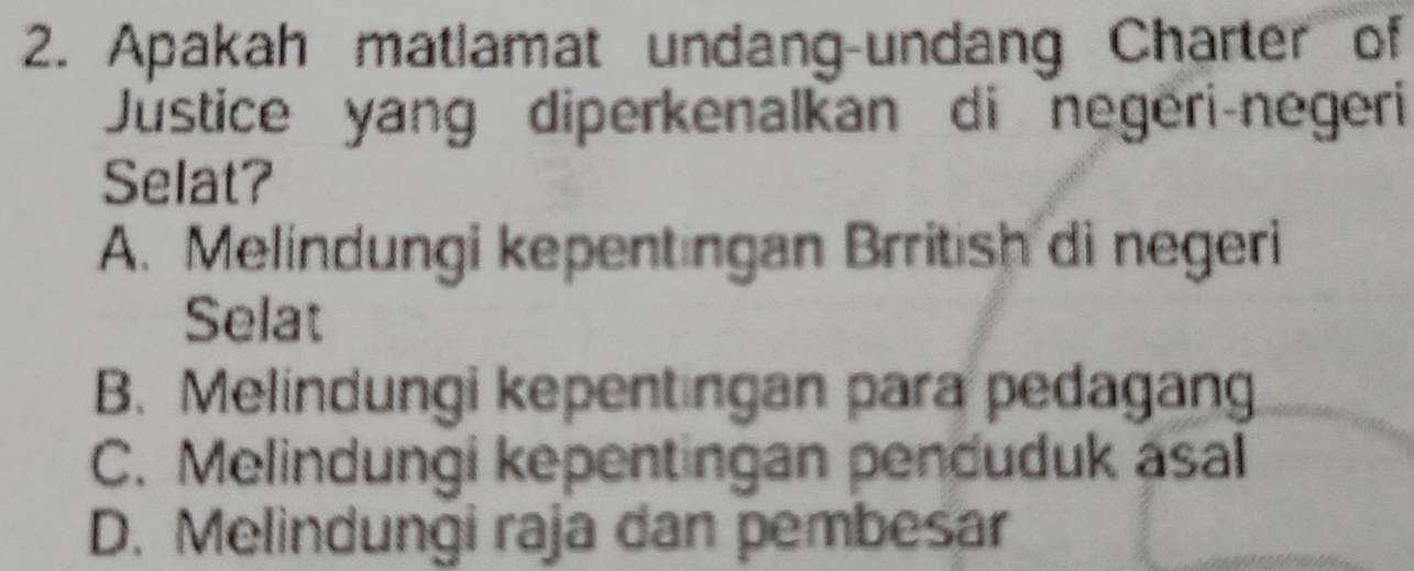 Apakah matlamat undang-undang Charter of
Justice yang diperkenalkan di negeri-negeri
Selat?
A. Melindungi kepentingan Brritish di negeri
Selat
B. Melindungi kepentıngan para pedagang
C. Melindungi kepentingan penduduk asal
D. Melindungi raja dan pembesar