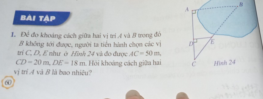 bài tập 
1. Để đo khoảng cách giữa hai vị trí A và B trong đó 
B không tới được, người ta tiến hành chọn các vị 
trí C, D, E như ở Hình 24 và đo được AC=50m,
CD=20m, DE=18m. Hỏi khoảng cách giữa hai 
vị trí A và B là bao nhiêu? 
60