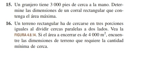 Un granjero tiene 3 000 pies de cerca a la mano. Deter- 
mine las dimensiones de un corral rectangular que con- 
tenga el área máxima. 
16. Un terreno rectangular ha de cercarse en tres porciones 
iguales al dividir cercas paralelas a dos lados. Vea la 
FIGURA 4.8.14. Si el área a encerrar es de 4000m^2 , encuen- 
tre las dimensiones de terreno que requiere la cantidad 
mínima de cerca.