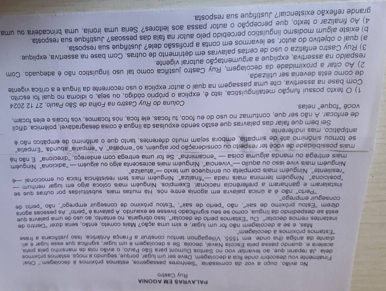 PALAVRAS EM AGONIA
Ruy Castro
No avião, ouço a voz da comissária: ''Senhores passageiros, estamos próximos à decolagem.'' Oba!
Finalmente vou descobrir onde fica a decolagem. Deve ser um lugar, porque, segundo a moça, estamos próximos
dela. Já reparei que, ao levantar voo no Santos Dumont para São Paulo, o avião rola de mansinho pela pista,
acelera e, quando passa pela Escola Naval, decola. Se a decolagem é um lugar, significa que esse lugar é ali,
diante da antiga ilha onde, em 1555, Villegagnon tentou construir a França Antártica. Isso justificaria a frase
''Estamos próximos à decolagem''.
Mas, e se a decolagem não for um lugar, e sim uma ação? Mais correto, então, seria dizer "Dentro de
instantes iremos decolar''. Ou ''Estamos perto de decolar''. Isso obrigaria, no entanto, ao uso de uma palavra que
está se despedindo da língua, como se seu significado tivesse se exaurido. A palavra é ''perto'. As pessoas agora
dizem ''Estou próximo de sair'', não ''perto de sair'', ''Estou próximo de conseguir emprego'', não 'perto de
conseguir emprego''.
"Perto' não é a única palavra em agonia entre nós. Há muitas mais, substituídas por outras que se
instalaram e ganharam a preferência nacional. Exemplos. Ninguém mais coloca algo em lugar nenhum
'posiciona'. Ninguém termina mais nada —''finaliza''. Ninguém mais tem resistência física ou emocional —é
''resiliente''. Ninguém mais completa ou enriquece um texto —''atualiza''.
Ninguém mais vive isso ou aquilo —''vivencia''. Ninguém mais acrescenta algo ou alguém — ''adiciona''. Ninguém
mais entrega ou manda alguma coisa — ''encaminha''. Se for uma entrega com endereço, ''direciona''. E não há
mais possibilidade de você ter respeito ou consideração por alguém, só ''empatia''. A ''empatia'' abunda. ''Empatia''
se tornou sinônimo até de simpatia, embora sejam muito diferentes, tanto que o antônimo de empático não é
antipático, mas indiferente.
Sei bem que falar das palavras que estão sendo expulsas da língua é coisa desagradável, polêmica, difícil
de enfocar. A não ser que, contumaz no uso do eu foco, tu focas, ele foca, nós focamos, vós focais e eles focam,
você ''foque'' nelas.
Coluna do Ruy Castro na Folha de São Paulo, 27 12 2024
1) O texto possui função metalinguística, isto é, explica o próprio código, ou seja, o idioma no qual foi escrito.
Com base na assertiva, cite uma passagem na qual o autor explica o uso recorrente da língua e a crítica vigente
de como esta deveria ser utilizada.
2) Ao citar a proximidade da decolagem, Ruy Castro justifica como tal uso linguístico não é adequado. Com
respaldo na assertiva, explique a argumentação autoral vigente.
3) Ruy Castro enfatiza o uso de certas palavras em detrimento de outras. Com base na assertiva, explique:
a) qual o objetivo do autor, se levarmos em conta a profissão dele? Justifique sua resposta.
b) existe algum modismo linguístico percebido pelo autor na fala das pessoas? Justifique sua resposta.
4) Ao finalizar o texto, que percepção o autor passa aos leitores? Seria uma ironia, uma brincadeira ou uma
grande reflexão existencial? Justifique sua resposta.