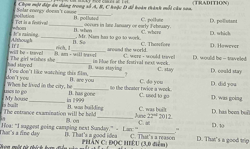 people eat sticky rice cakes at I et. (TRADITION)
I. Chọn một đáp án đúng trong số A, B, C hoặc D để hoàn thành mỗi câu sau.
_
Solar energy doesn’t cause
_.
pollution B. polluted C. pollute D. pollutant
Tet is a festival _occurs in late January or early February.
whom B. when C. where D. which
. It's raining. _, Mr. Nam has to go to work.
Although B. So C. Therefore D. However
If I_ rich, I _around the world.
will be - travel B. am - will travel C. were - would travel D. would be - traveled
The girl wishes she _in Hue for the festival next week.
had stayed B. was staying D. could stay
C. stay
You don’t like watching this film,
_?
don’t you B. are you C. do you D. did you
When he lived in the city, he _to the theater twice a week.
uses to go _B. has gone D. was going
C. used to go
My house in 1999
is built B. was building C. was built D. has been buil
The entrance examination will be held _June 22^(nd) 2012. 
in B. on C. at D. to
Hoa: “I suggest going camping next Sunday.” - Lan: “ .”
That’s a fine day B. That’s a good idea C. That’s a reason D. That’s a good trip
PHÀN C: ĐQC HIÊU (3,0 điểm)
Thon một từ thích hợp điền v