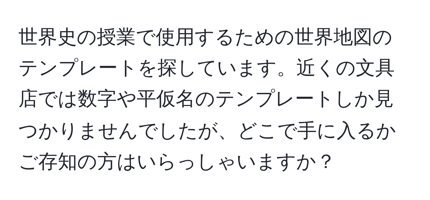 世界史の授業で使用するための世界地図のテンプレートを探しています。近くの文具店では数字や平仮名のテンプレートしか見つかりませんでしたが、どこで手に入るかご存知の方はいらっしゃいますか？